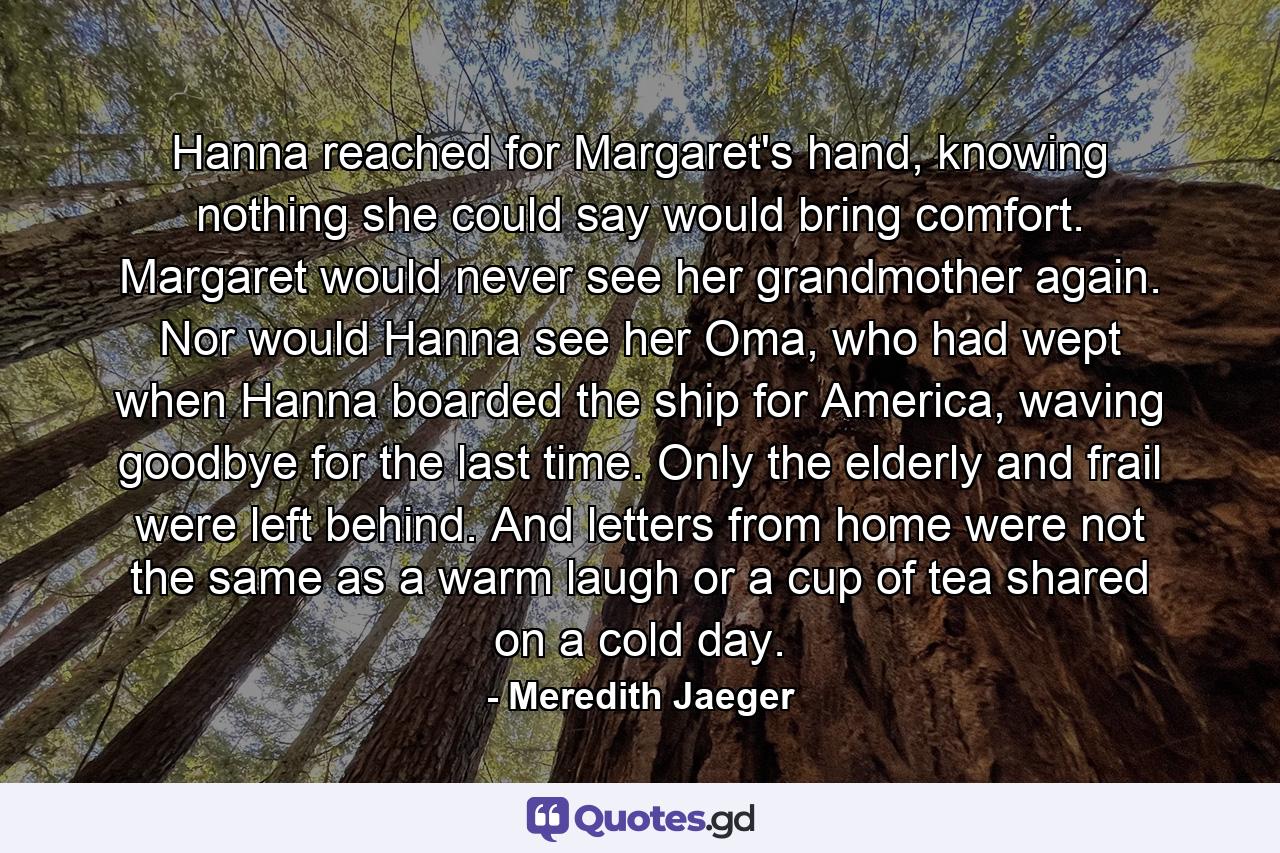 Hanna reached for Margaret's hand, knowing nothing she could say would bring comfort. Margaret would never see her grandmother again. Nor would Hanna see her Oma, who had wept when Hanna boarded the ship for America, waving goodbye for the last time. Only the elderly and frail were left behind. And letters from home were not the same as a warm laugh or a cup of tea shared on a cold day. - Quote by Meredith Jaeger