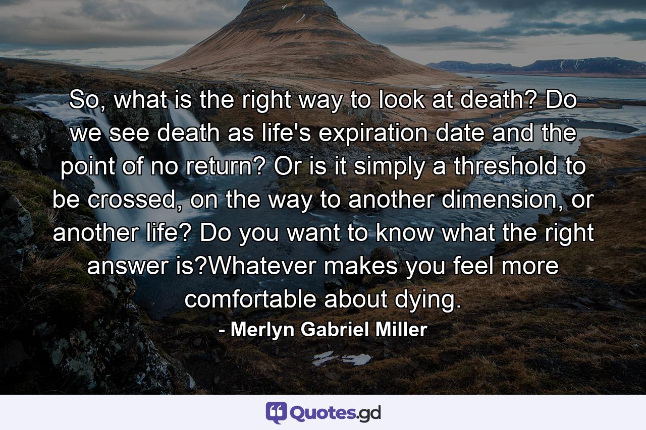 So, what is the right way to look at death? Do we see death as life's expiration date and the point of no return? Or is it simply a threshold to be crossed, on the way to another dimension, or another life? Do you want to know what the right answer is?Whatever makes you feel more comfortable about dying. - Quote by Merlyn Gabriel Miller