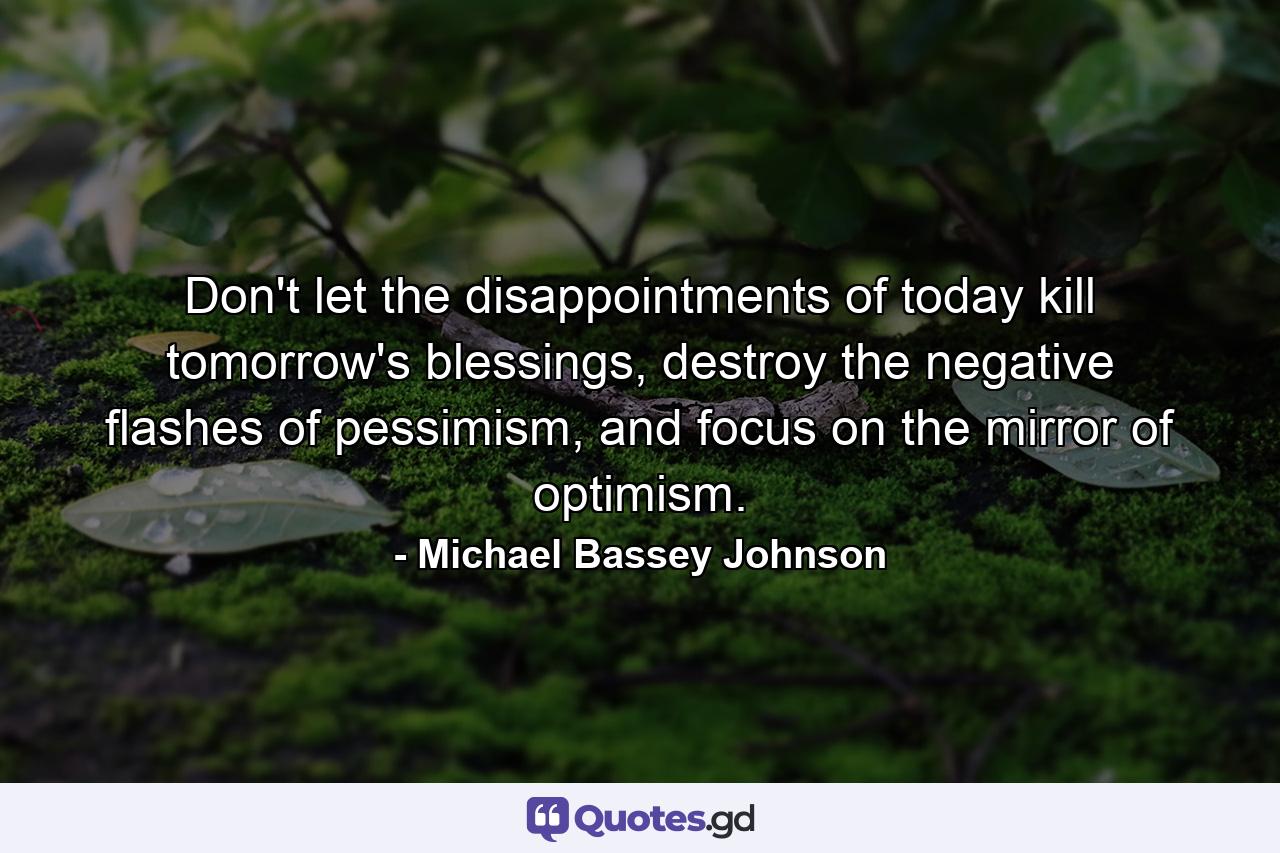 Don't let the disappointments of today kill tomorrow's blessings, destroy the negative flashes of pessimism, and focus on the mirror of optimism. - Quote by Michael Bassey Johnson