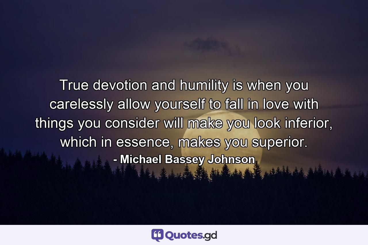 True devotion and humility is when you carelessly allow yourself to fall in love with things you consider will make you look inferior, which in essence, makes you superior. - Quote by Michael Bassey Johnson