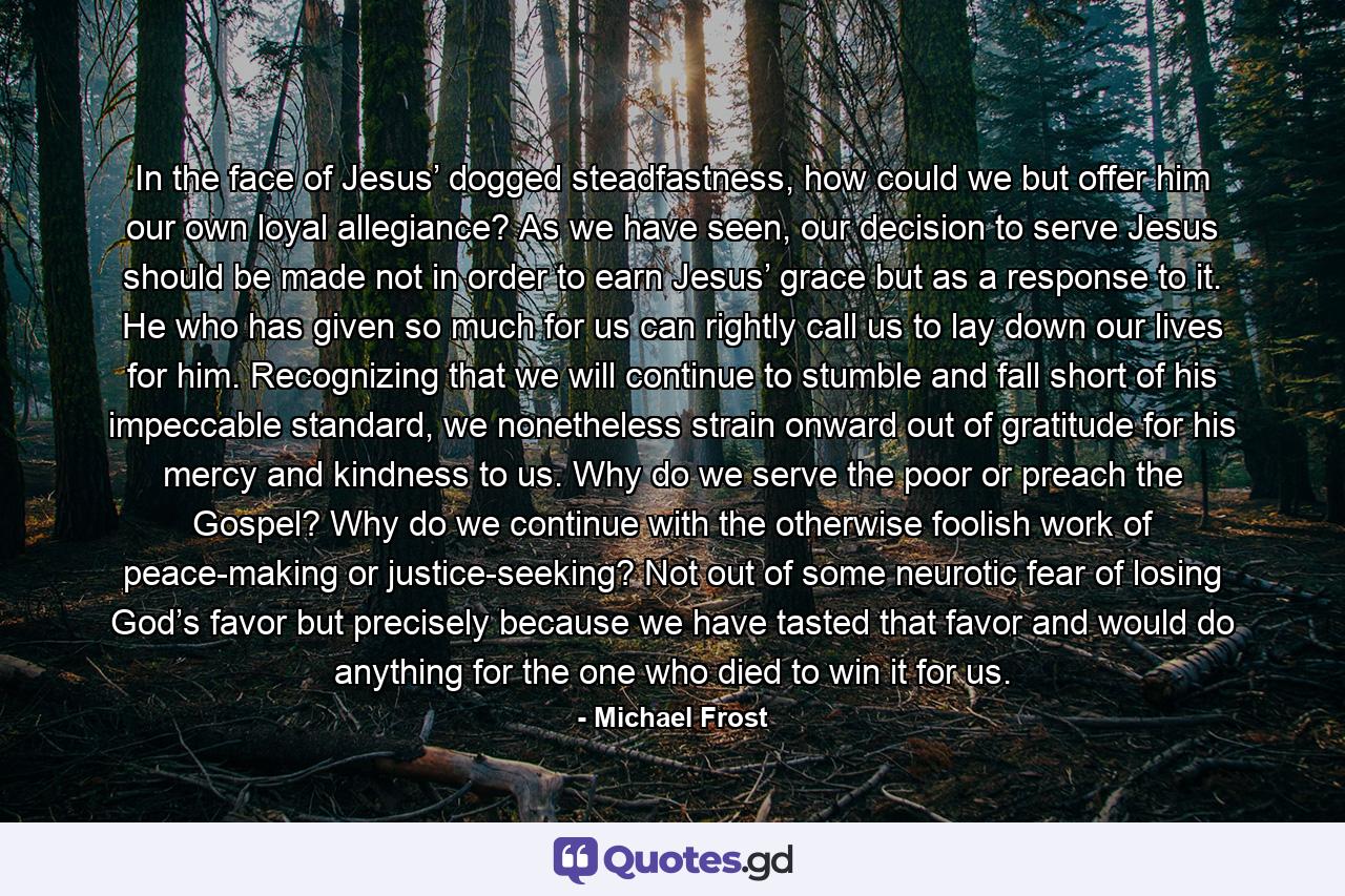 In the face of Jesus’ dogged steadfastness, how could we but offer him our own loyal allegiance? As we have seen, our decision to serve Jesus should be made not in order to earn Jesus’ grace but as a response to it. He who has given so much for us can rightly call us to lay down our lives for him. Recognizing that we will continue to stumble and fall short of his impeccable standard, we nonetheless strain onward out of gratitude for his mercy and kindness to us. Why do we serve the poor or preach the Gospel? Why do we continue with the otherwise foolish work of peace-making or justice-seeking? Not out of some neurotic fear of losing God’s favor but precisely because we have tasted that favor and would do anything for the one who died to win it for us. - Quote by Michael Frost