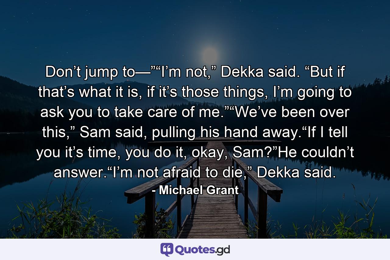 Don’t jump to—”“I’m not,” Dekka said. “But if that’s what it is, if it’s those things, I’m going to ask you to take care of me.”“We’ve been over this,” Sam said, pulling his hand away.“If I tell you it’s time, you do it, okay, Sam?”He couldn’t answer.“I’m not afraid to die,” Dekka said. - Quote by Michael Grant