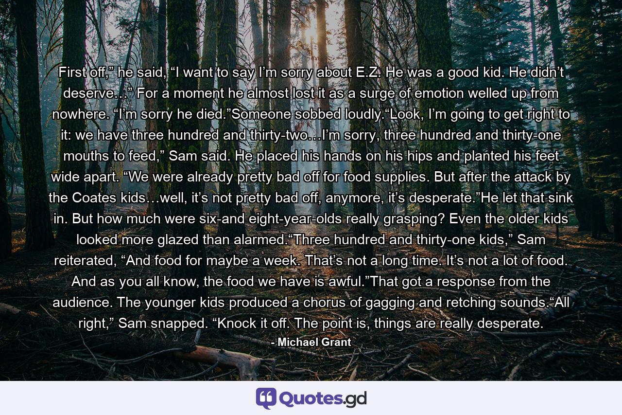 First off,” he said, “I want to say I’m sorry about E.Z. He was a good kid. He didn’t deserve…” For a moment he almost lost it as a surge of emotion welled up from nowhere. “I’m sorry he died.”Someone sobbed loudly.“Look, I’m going to get right to it: we have three hundred and thirty-two…I’m sorry, three hundred and thirty-one mouths to feed,” Sam said. He placed his hands on his hips and planted his feet wide apart. “We were already pretty bad off for food supplies. But after the attack by the Coates kids…well, it’s not pretty bad off, anymore, it’s desperate.”He let that sink in. But how much were six-and eight-year-olds really grasping? Even the older kids looked more glazed than alarmed.“Three hundred and thirty-one kids,” Sam reiterated, “And food for maybe a week. That’s not a long time. It’s not a lot of food. And as you all know, the food we have is awful.”That got a response from the audience. The younger kids produced a chorus of gagging and retching sounds.“All right,” Sam snapped. “Knock it off. The point is, things are really desperate. - Quote by Michael Grant