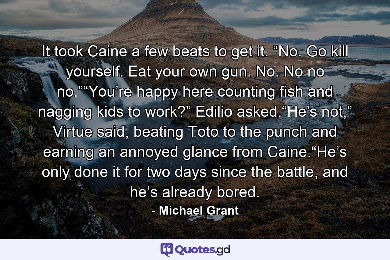 It took Caine a few beats to get it. “No. Go kill yourself. Eat your own gun. No. No no no.”“You’re happy here counting fish and nagging kids to work?” Edilio asked.“He’s not,” Virtue said, beating Toto to the punch and earning an annoyed glance from Caine.“He’s only done it for two days since the battle, and he’s already bored. - Quote by Michael Grant