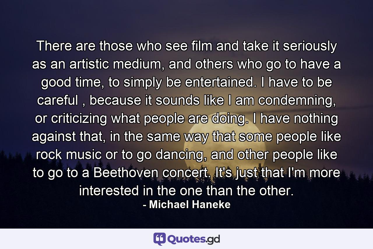 There are those who see film and take it seriously as an artistic medium, and others who go to have a good time, to simply be entertained. I have to be careful , because it sounds like I am condemning, or criticizing what people are doing. I have nothing against that, in the same way that some people like rock music or to go dancing, and other people like to go to a Beethoven concert. It's just that I'm more interested in the one than the other. - Quote by Michael Haneke