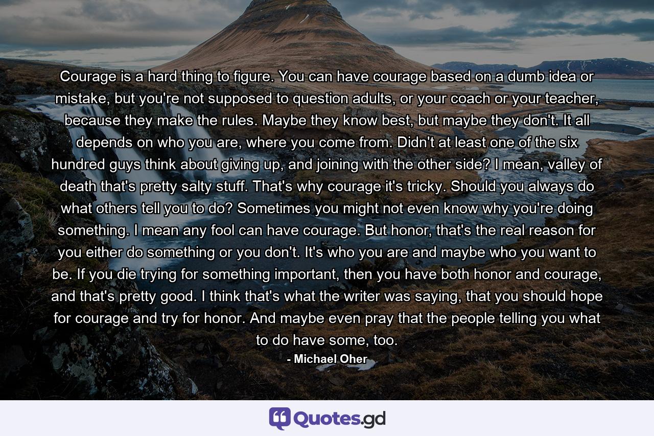 Courage is a hard thing to figure. You can have courage based on a dumb idea or mistake, but you're not supposed to question adults, or your coach or your teacher, because they make the rules. Maybe they know best, but maybe they don't. It all depends on who you are, where you come from. Didn't at least one of the six hundred guys think about giving up, and joining with the other side? I mean, valley of death that's pretty salty stuff. That's why courage it's tricky. Should you always do what others tell you to do? Sometimes you might not even know why you're doing something. I mean any fool can have courage. But honor, that's the real reason for you either do something or you don't. It's who you are and maybe who you want to be. If you die trying for something important, then you have both honor and courage, and that's pretty good. I think that's what the writer was saying, that you should hope for courage and try for honor. And maybe even pray that the people telling you what to do have some, too. - Quote by Michael Oher