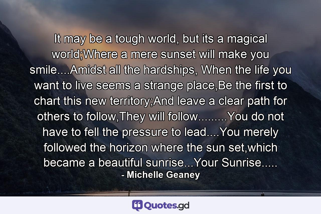 It may be a tough world, but its a magical world;Where a mere sunset will make you smile....Amidst all the hardships, When the life you want to live seems a strange place,Be the first to chart this new territory;And leave a clear path for others to follow,They will follow.........You do not have to fell the pressure to lead....You merely followed the horizon where the sun set,which became a beautiful sunrise...Your Sunrise..... - Quote by Michelle Geaney