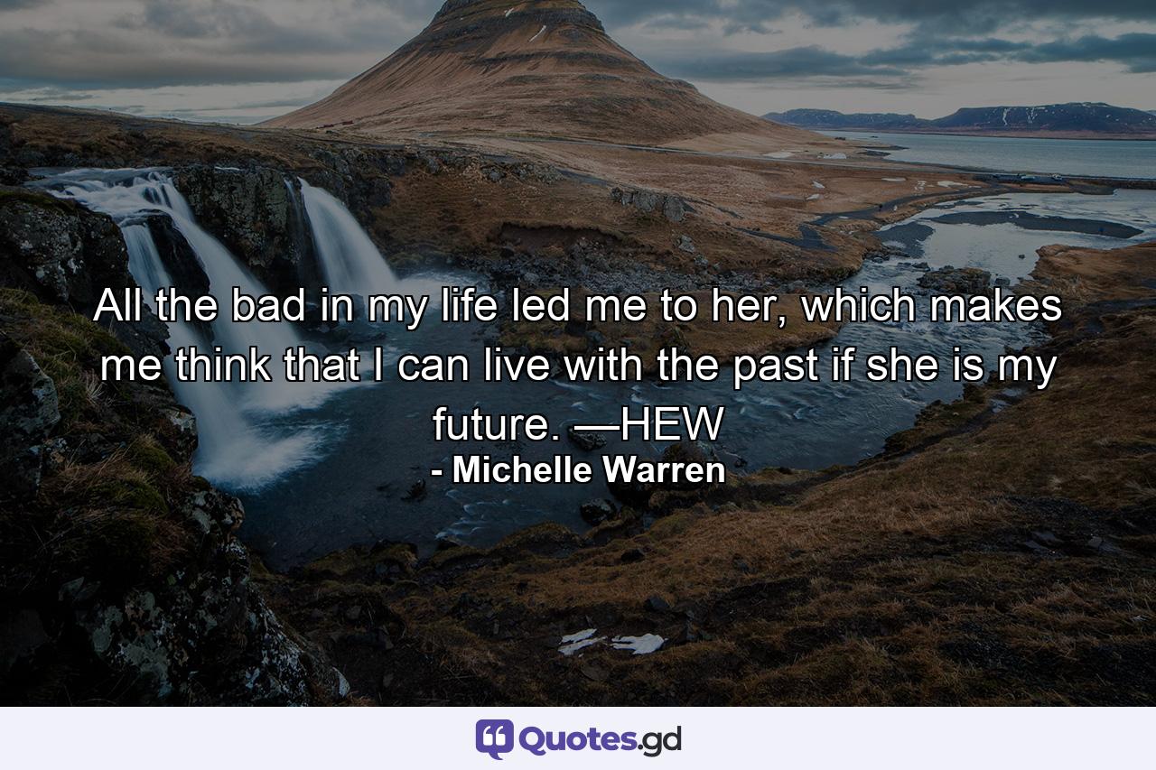 All the bad in my life led me to her, which makes me think that I can live with the past if she is my future. —HEW - Quote by Michelle Warren