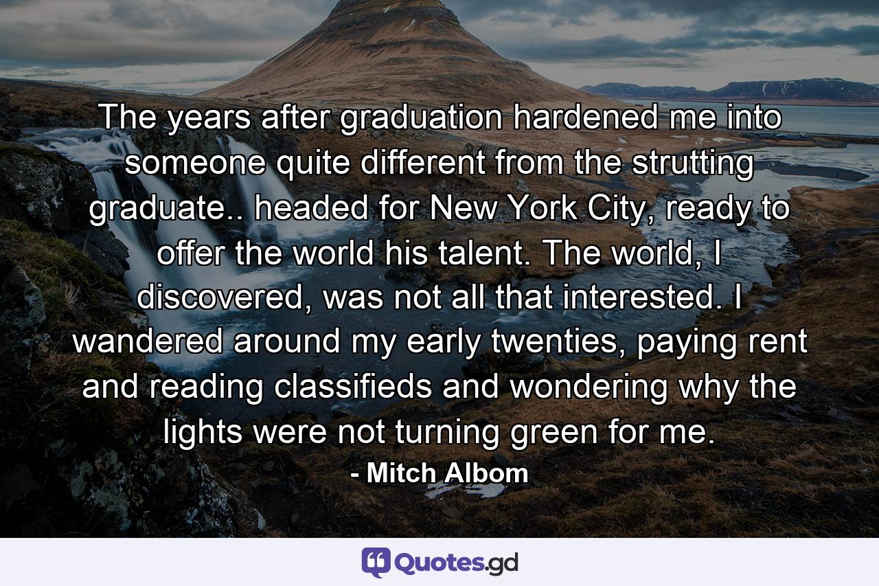 The years after graduation hardened me into someone quite different from the strutting graduate.. headed for New York City, ready to offer the world his talent. The world, I discovered, was not all that interested. I wandered around my early twenties, paying rent and reading classifieds and wondering why the lights were not turning green for me. - Quote by Mitch Albom