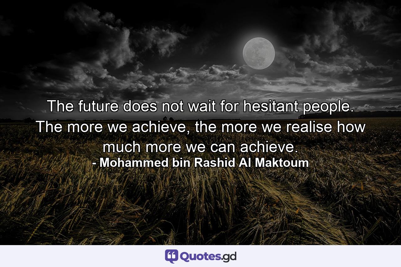 The future does not wait for hesitant people. The more we achieve, the more we realise how much more we can achieve. - Quote by Mohammed bin Rashid Al Maktoum