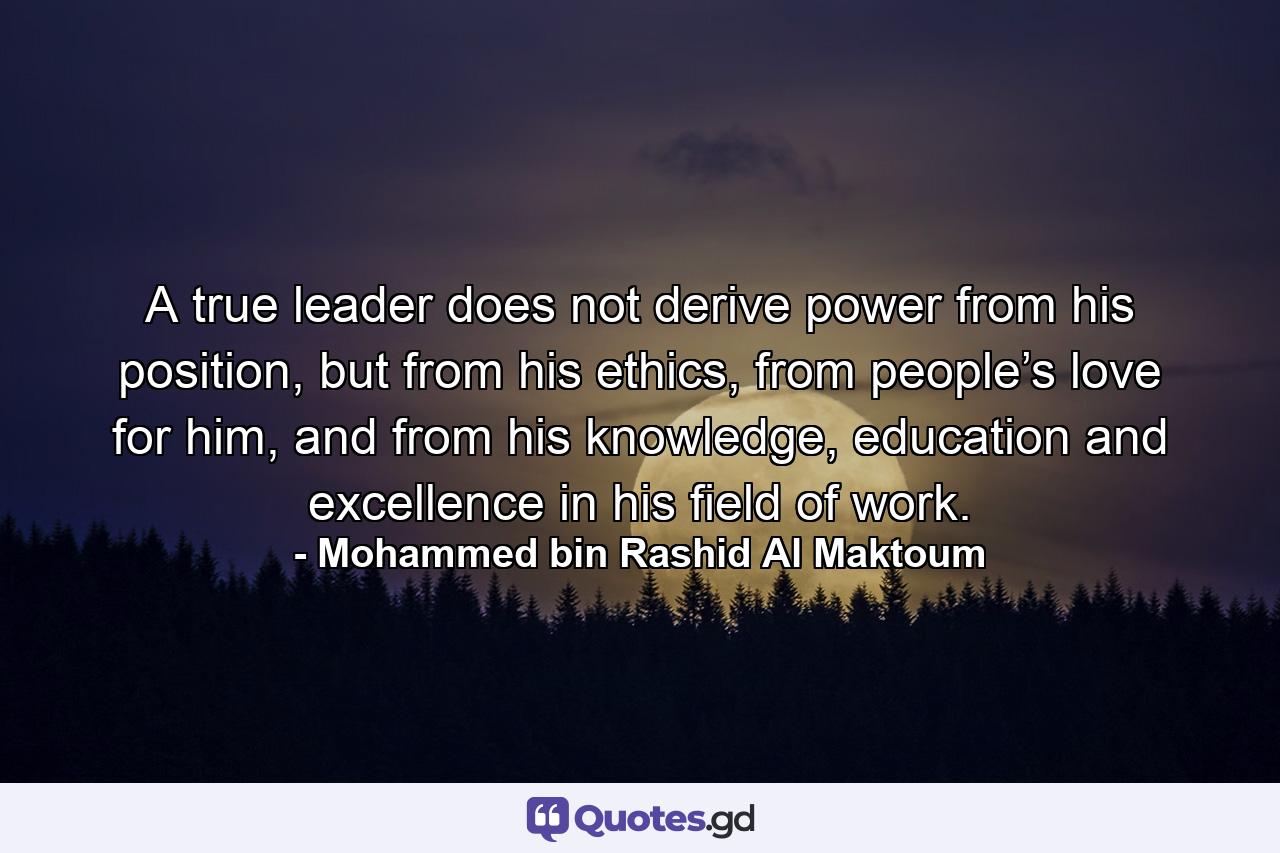 A true leader does not derive power from his position, but from his ethics, from people’s love for him, and from his knowledge, education and excellence in his field of work. - Quote by Mohammed bin Rashid Al Maktoum