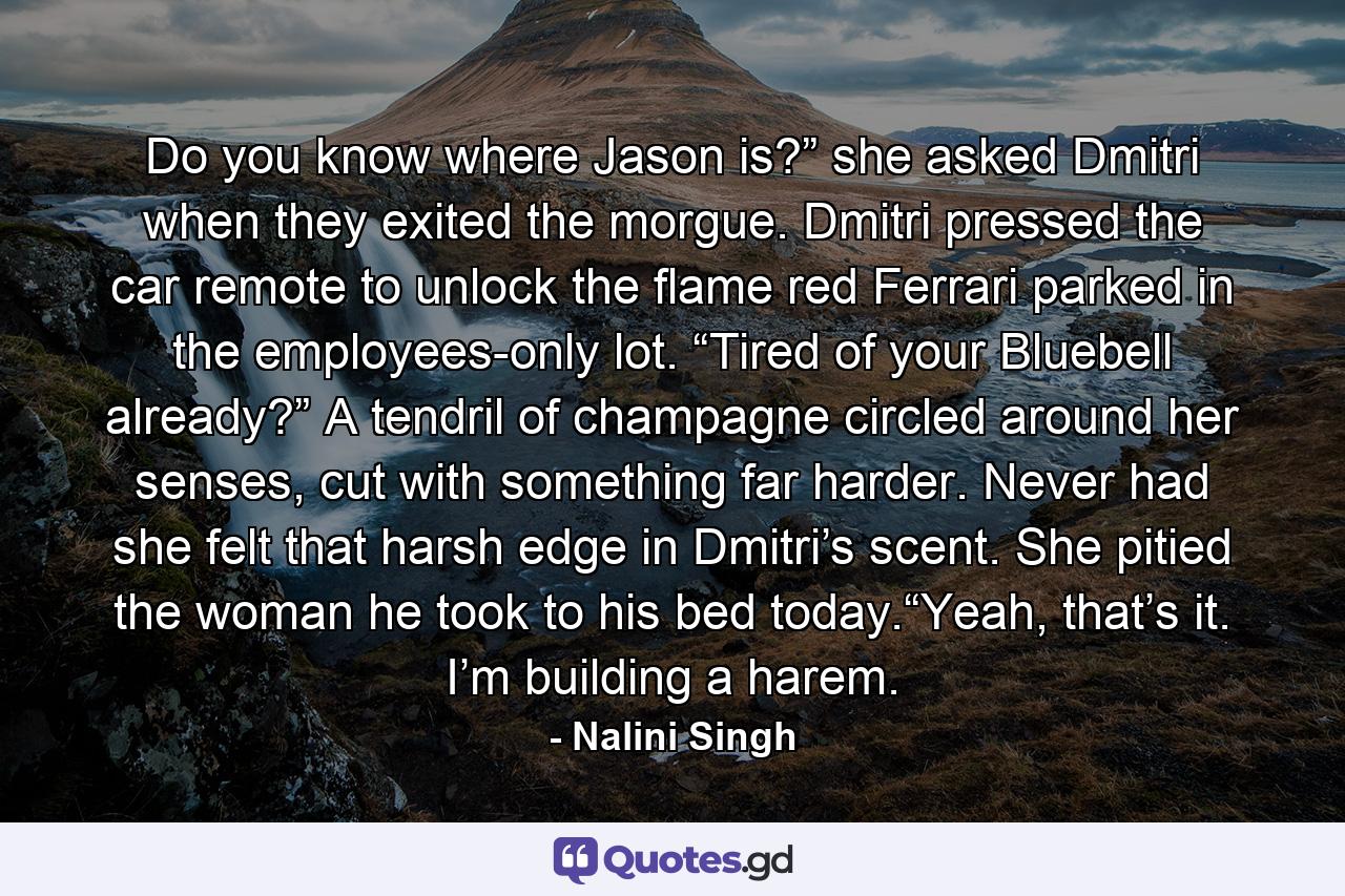 Do you know where Jason is?” she asked Dmitri when they exited the morgue. Dmitri pressed the car remote to unlock the flame red Ferrari parked in the employees-only lot. “Tired of your Bluebell already?” A tendril of champagne circled around her senses, cut with something far harder. Never had she felt that harsh edge in Dmitri’s scent. She pitied the woman he took to his bed today.“Yeah, that’s it. I’m building a harem. - Quote by Nalini Singh