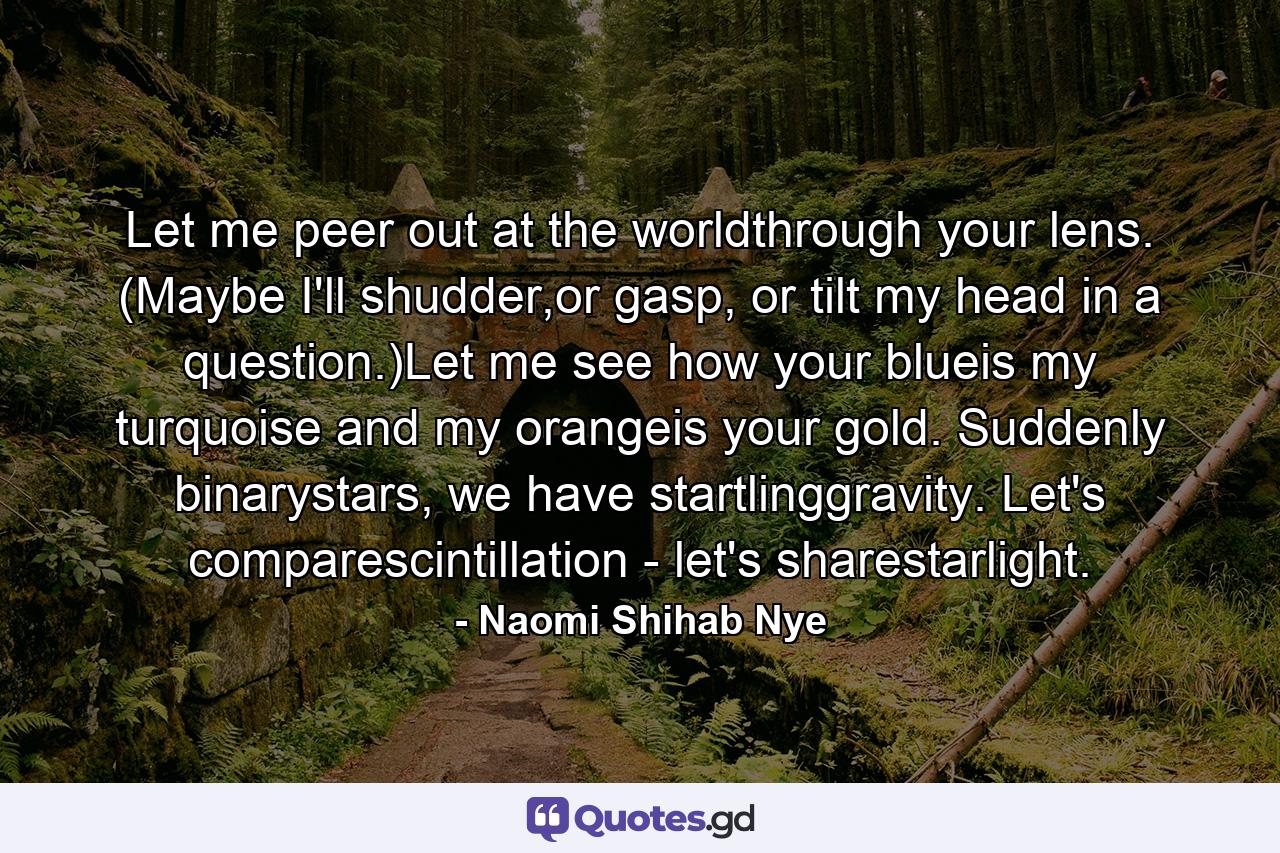 Let me peer out at the worldthrough your lens. (Maybe I'll shudder,or gasp, or tilt my head in a question.)Let me see how your blueis my turquoise and my orangeis your gold. Suddenly binarystars, we have startlinggravity. Let's comparescintillation - let's sharestarlight. - Quote by Naomi Shihab Nye