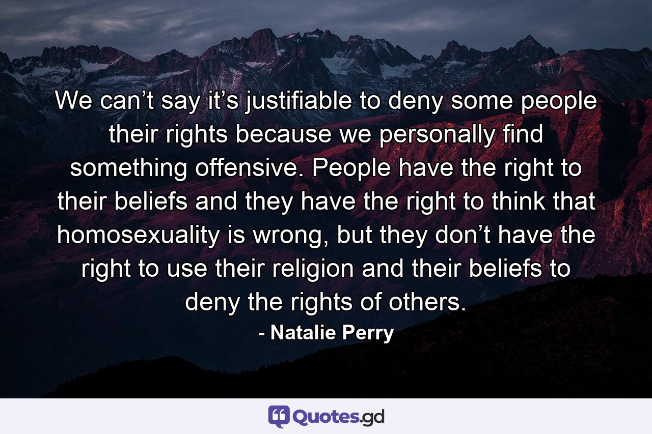 We can’t say it’s justifiable to deny some people their rights because we personally find something offensive. People have the right to their beliefs and they have the right to think that homosexuality is wrong, but they don’t have the right to use their religion and their beliefs to deny the rights of others. - Quote by Natalie Perry