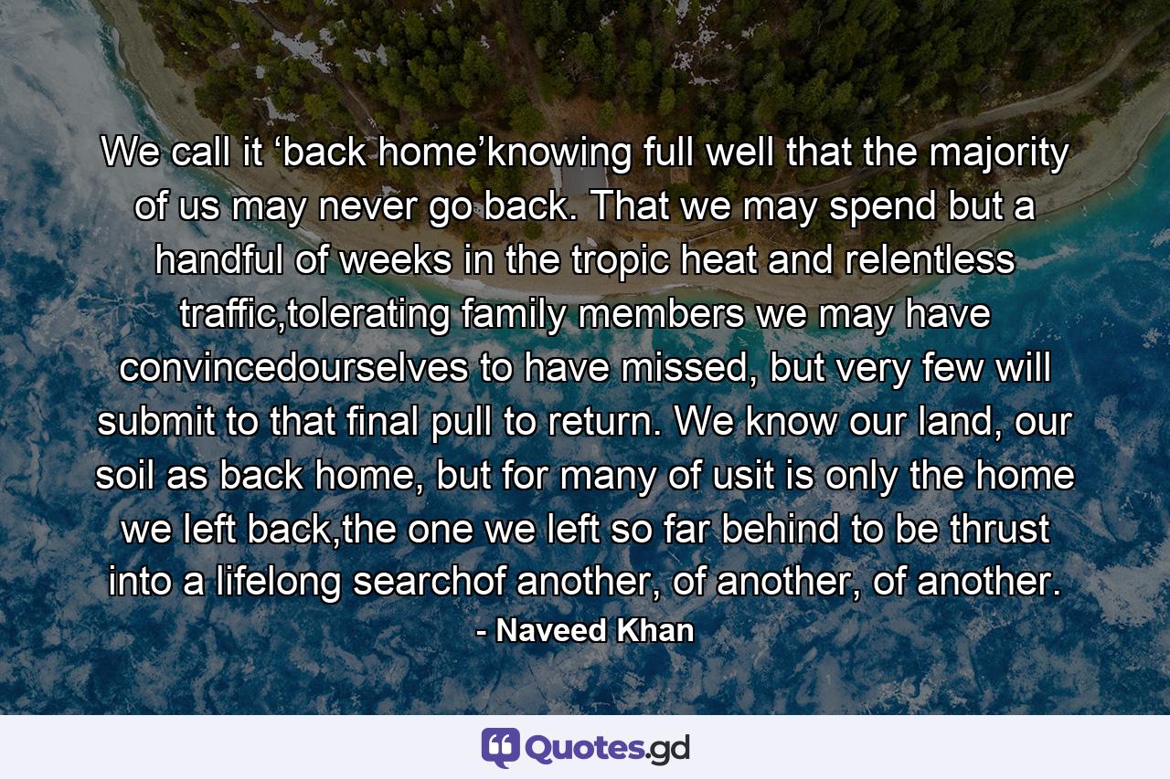 We call it ‘back home’knowing full well that the majority of us may never go back. That we may spend but a handful of weeks in the tropic heat and relentless traffic,tolerating family members we may have convincedourselves to have missed, but very few will submit to that final pull to return. We know our land, our soil as back home, but for many of usit is only the home we left back,the one we left so far behind to be thrust into a lifelong searchof another, of another, of another. - Quote by Naveed Khan