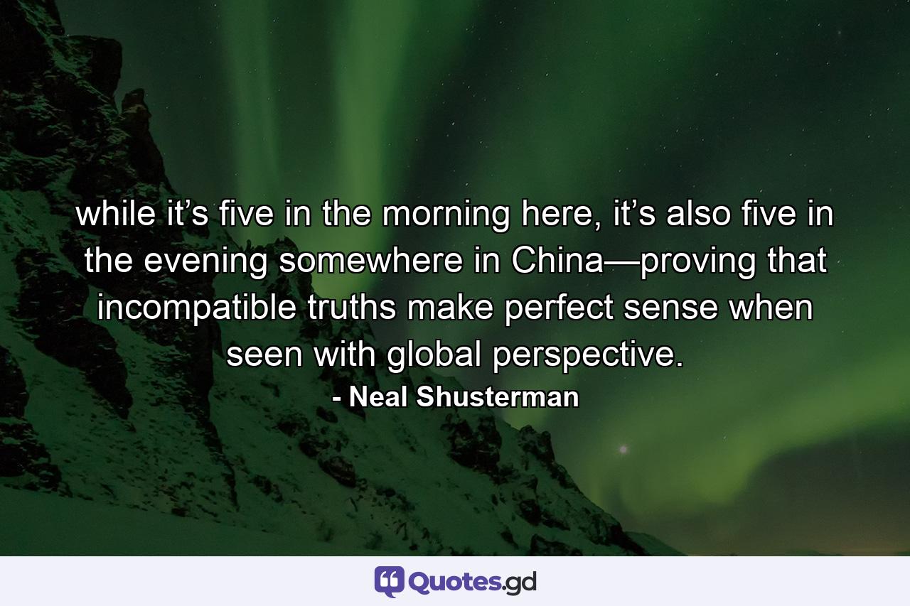 while it’s five in the morning here, it’s also five in the evening somewhere in China—proving that incompatible truths make perfect sense when seen with global perspective. - Quote by Neal Shusterman