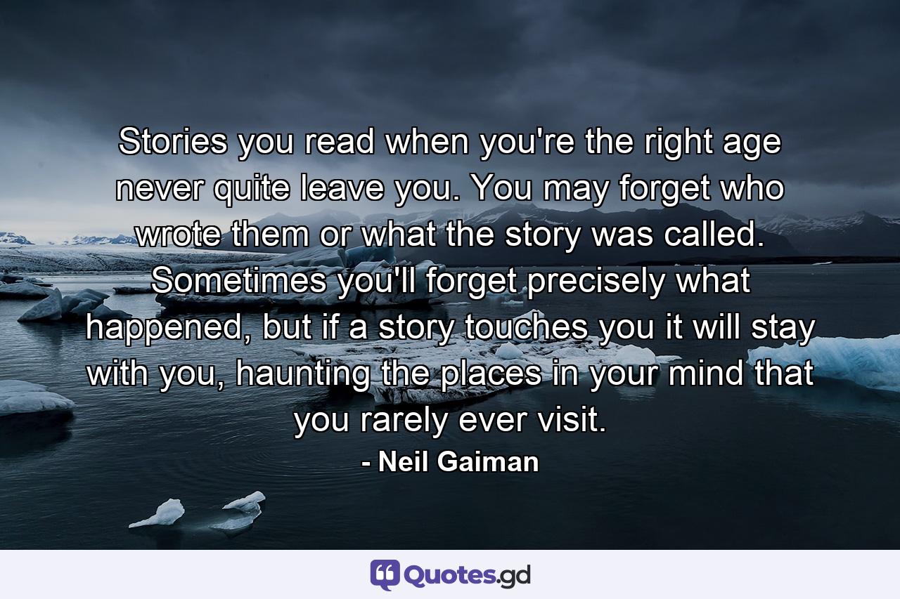 Stories you read when you're the right age never quite leave you. You may forget who wrote them or what the story was called. Sometimes you'll forget precisely what happened, but if a story touches you it will stay with you, haunting the places in your mind that you rarely ever visit. - Quote by Neil Gaiman