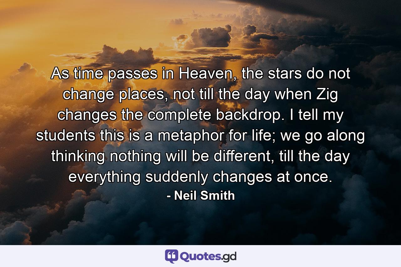 As time passes in Heaven, the stars do not change places, not till the day when Zig changes the complete backdrop. I tell my students this is a metaphor for life; we go along thinking nothing will be different, till the day everything suddenly changes at once. - Quote by Neil Smith