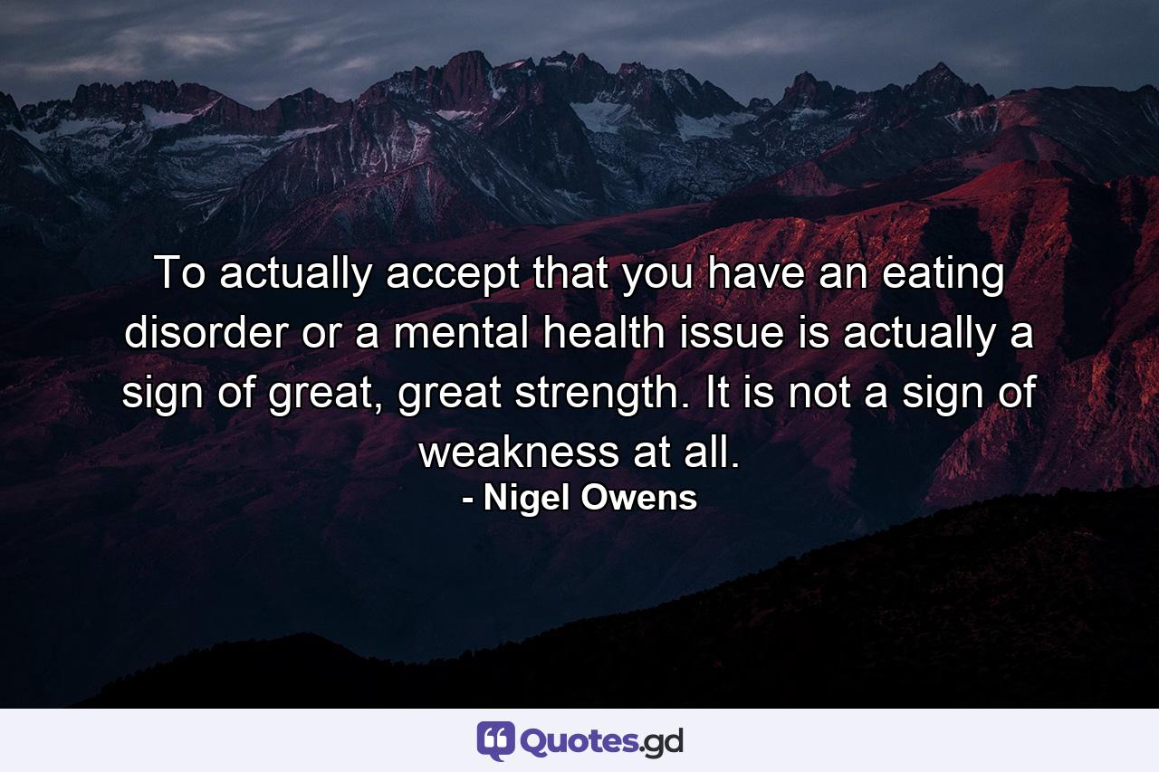 To actually accept that you have an eating disorder or a mental health issue is actually a sign of great, great strength. It is not a sign of weakness at all. - Quote by Nigel Owens