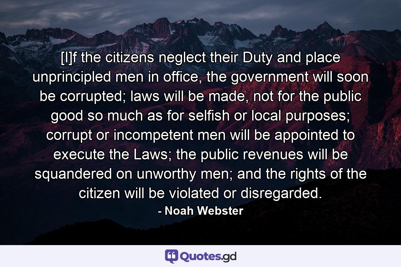 [I]f the citizens neglect their Duty and place unprincipled men in office, the government will soon be corrupted; laws will be made, not for the public good so much as for selfish or local purposes; corrupt or incompetent men will be appointed to execute the Laws; the public revenues will be squandered on unworthy men; and the rights of the citizen will be violated or disregarded. - Quote by Noah Webster