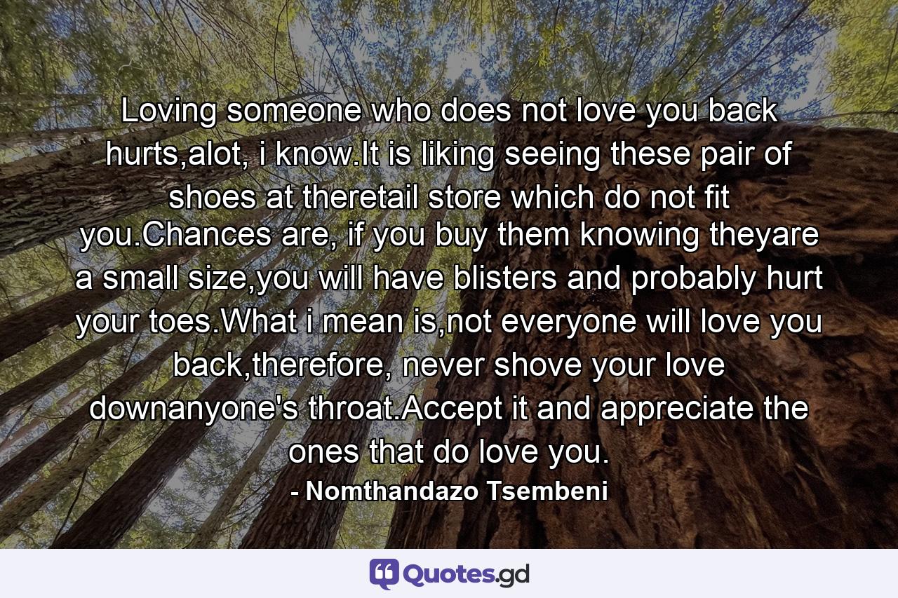 Loving someone who does not love you back hurts,alot, i know.It is liking seeing these pair of shoes at theretail store which do not fit you.Chances are, if you buy them knowing theyare a small size,you will have blisters and probably hurt your toes.What i mean is,not everyone will love you back,therefore, never shove your love downanyone's throat.Accept it and appreciate the ones that do love you. - Quote by Nomthandazo Tsembeni