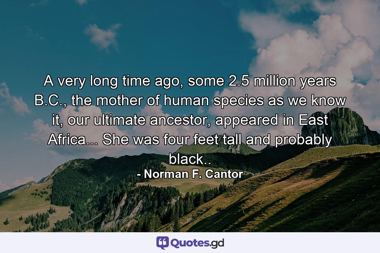 A very long time ago, some 2.5 million years B.C., the mother of human species as we know it, our ultimate ancestor, appeared in East Africa... She was four feet tall and probably black.. - Quote by Norman F. Cantor