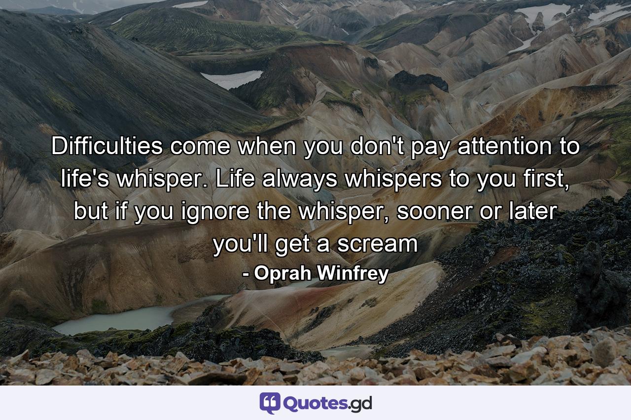 Difficulties come when you don't pay attention to life's whisper. Life always whispers to you first, but if you ignore the whisper, sooner or later you'll get a scream - Quote by Oprah Winfrey