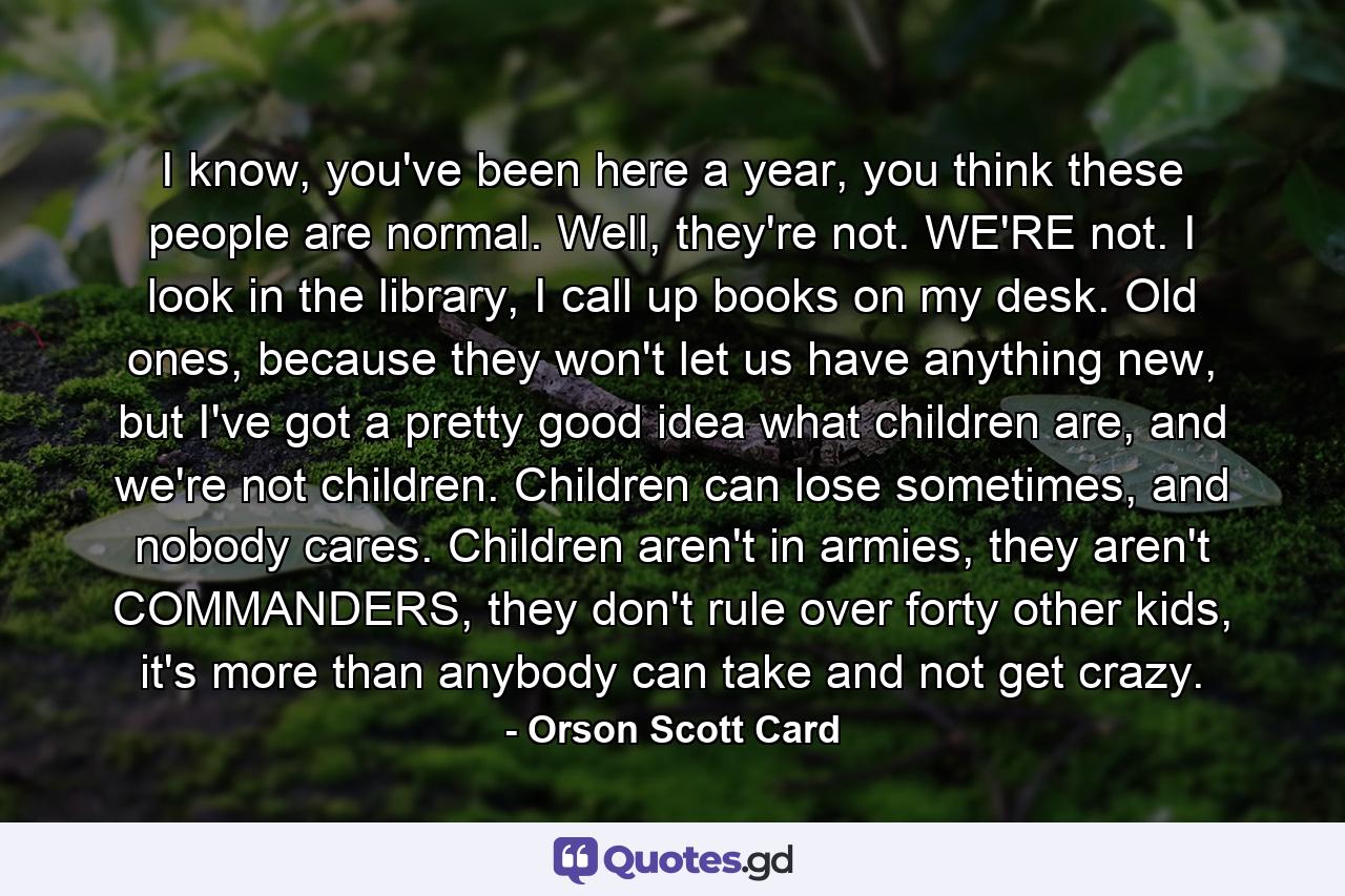 I know, you've been here a year, you think these people are normal. Well, they're not. WE'RE not. I look in the library, I call up books on my desk. Old ones, because they won't let us have anything new, but I've got a pretty good idea what children are, and we're not children. Children can lose sometimes, and nobody cares. Children aren't in armies, they aren't COMMANDERS, they don't rule over forty other kids, it's more than anybody can take and not get crazy. - Quote by Orson Scott Card