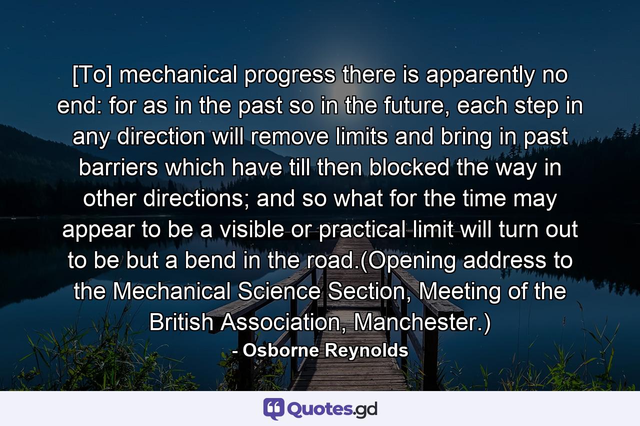 [To] mechanical progress there is apparently no end: for as in the past so in the future, each step in any direction will remove limits and bring in past barriers which have till then blocked the way in other directions; and so what for the time may appear to be a visible or practical limit will turn out to be but a bend in the road.(Opening address to the Mechanical Science Section, Meeting of the British Association, Manchester.) - Quote by Osborne Reynolds