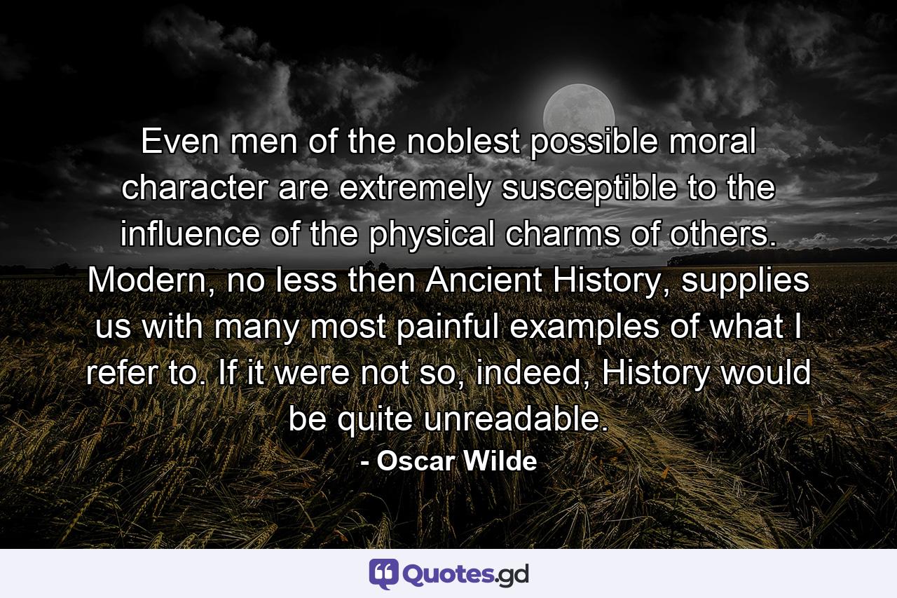 Even men of the noblest possible moral character are extremely susceptible to the influence of the physical charms of others. Modern, no less then Ancient History, supplies us with many most painful examples of what I refer to. If it were not so, indeed, History would be quite unreadable. - Quote by Oscar Wilde