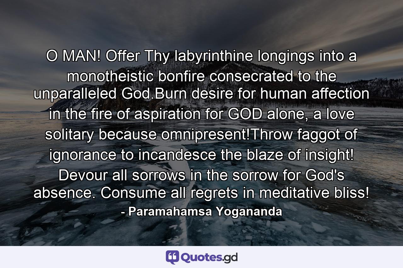 O MAN! Offer Thy labyrinthine longings into a monotheistic bonfire consecrated to the unparalleled God.Burn desire for human affection in the fire of aspiration for GOD alone, a love solitary because omnipresent!Throw faggot of ignorance to incandesce the blaze of insight! Devour all sorrows in the sorrow for God's absence. Consume all regrets in meditative bliss! - Quote by Paramahamsa Yogananda