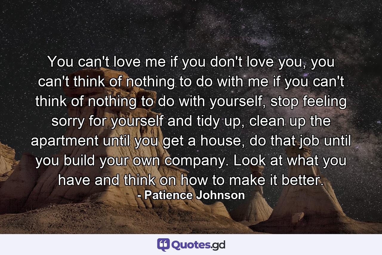 You can't love me if you don't love you, you can't think of nothing to do with me if you can't think of nothing to do with yourself, stop feeling sorry for yourself and tidy up, clean up the apartment until you get a house, do that job until you build your own company. Look at what you have and think on how to make it better. - Quote by Patience Johnson