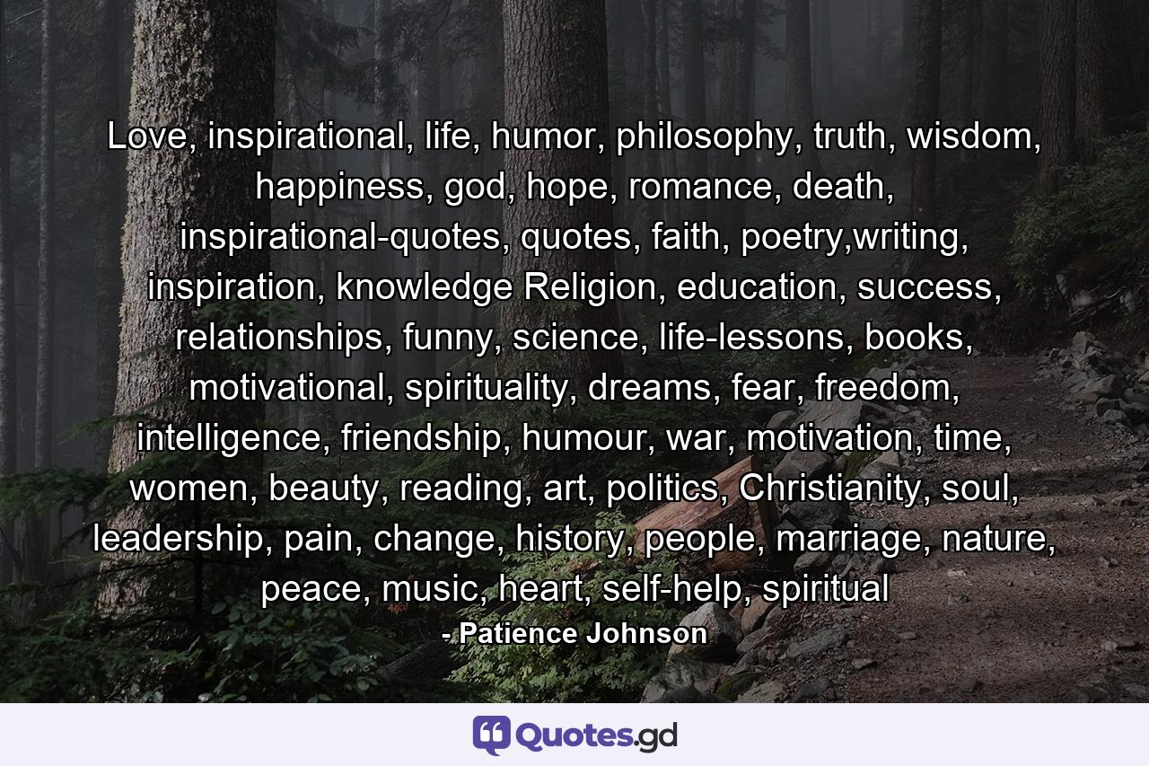 Love, inspirational, life, humor, philosophy, truth, wisdom, happiness, god, hope, romance, death, inspirational-quotes, quotes, faith, poetry,writing, inspiration, knowledge  Religion, education, success, relationships, funny, science, life-lessons, books, motivational, spirituality, dreams, fear, freedom, intelligence, friendship, humour, war, motivation, time, women, beauty, reading, art, politics, Christianity, soul, leadership, pain, change, history, people, marriage, nature, peace, music, heart, self-help, spiritual - Quote by Patience Johnson