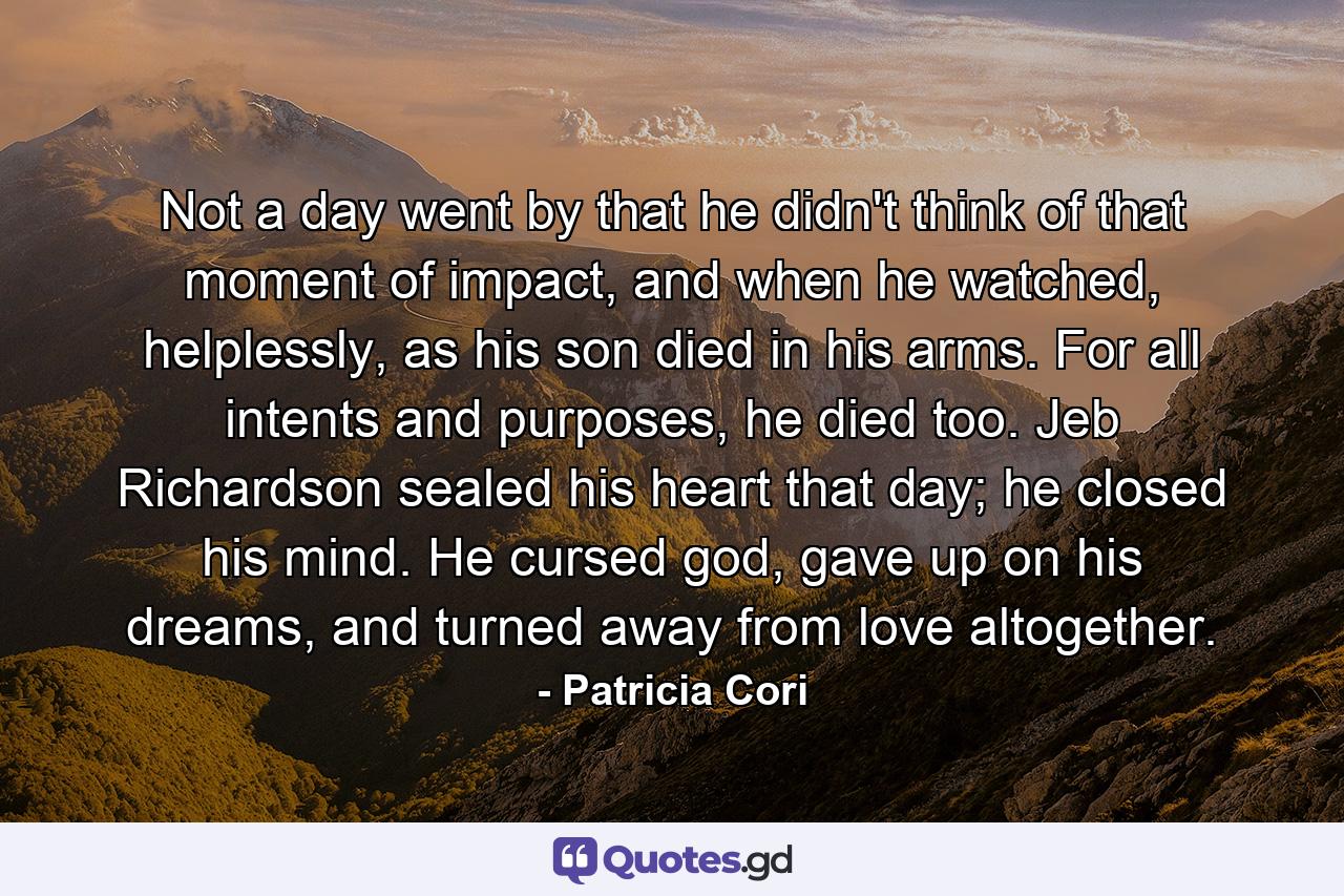 Not a day went by that he didn't think of that moment of impact, and when he watched, helplessly, as his son died in his arms. For all intents and purposes, he died too. Jeb Richardson sealed his heart that day; he closed his mind. He cursed god, gave up on his dreams, and turned away from love altogether. - Quote by Patricia Cori