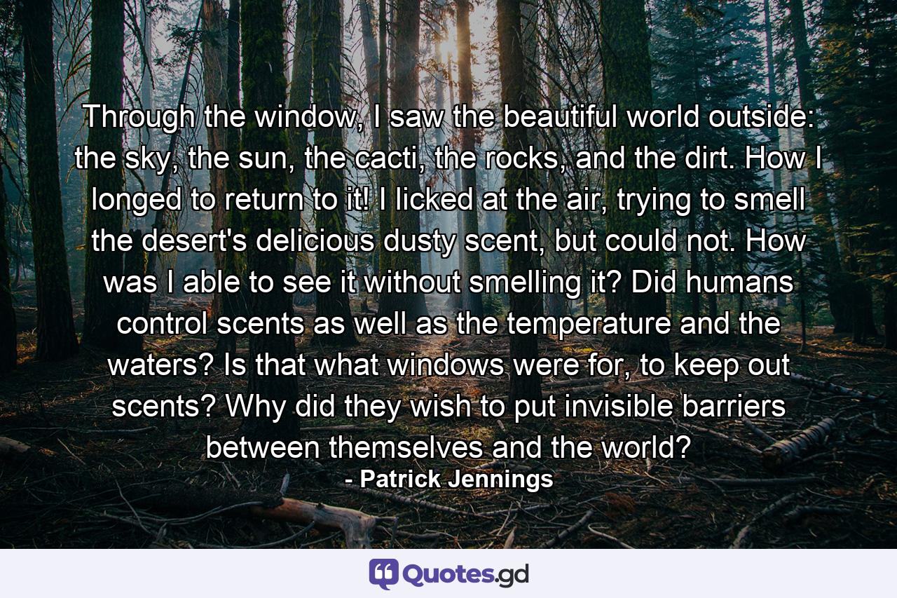 Through the window, I saw the beautiful world outside: the sky, the sun, the cacti, the rocks, and the dirt. How I longed to return to it! I licked at the air, trying to smell the desert's delicious dusty scent, but could not. How was I able to see it without smelling it? Did humans control scents as well as the temperature and the waters? Is that what windows were for, to keep out scents? Why did they wish to put invisible barriers between themselves and the world? - Quote by Patrick Jennings