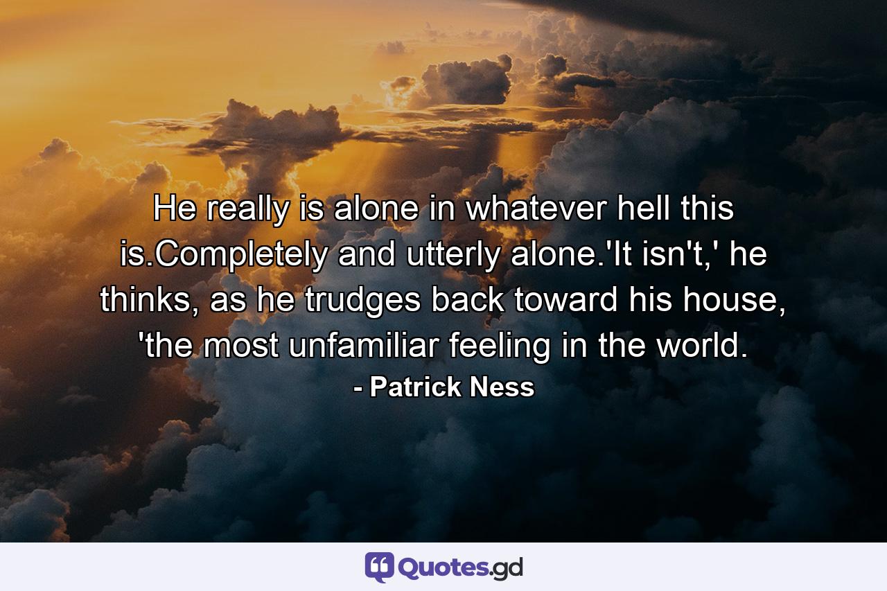 He really is alone in whatever hell this is.Completely and utterly alone.'It isn't,' he thinks, as he trudges back toward his house, 'the most unfamiliar feeling in the world. - Quote by Patrick Ness