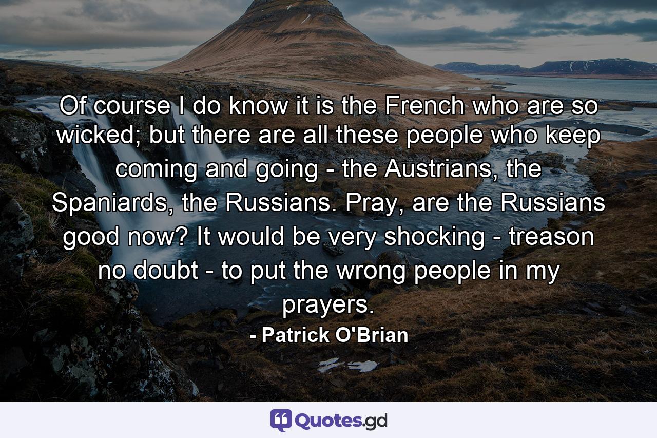 Of course I do know it is the French who are so wicked; but there are all these people who keep coming and going - the Austrians, the Spaniards, the Russians. Pray, are the Russians good now? It would be very shocking - treason no doubt - to put the wrong people in my prayers. - Quote by Patrick O'Brian