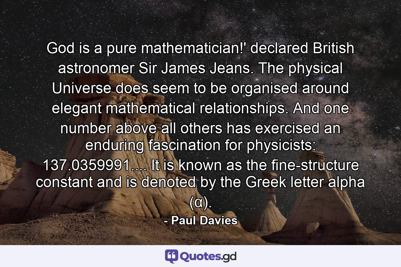 God is a pure mathematician!' declared British astronomer Sir James Jeans. The physical Universe does seem to be organised around elegant mathematical relationships. And one number above all others has exercised an enduring fascination for physicists: 137.0359991.... It is known as the fine-structure constant and is denoted by the Greek letter alpha (α). - Quote by Paul Davies