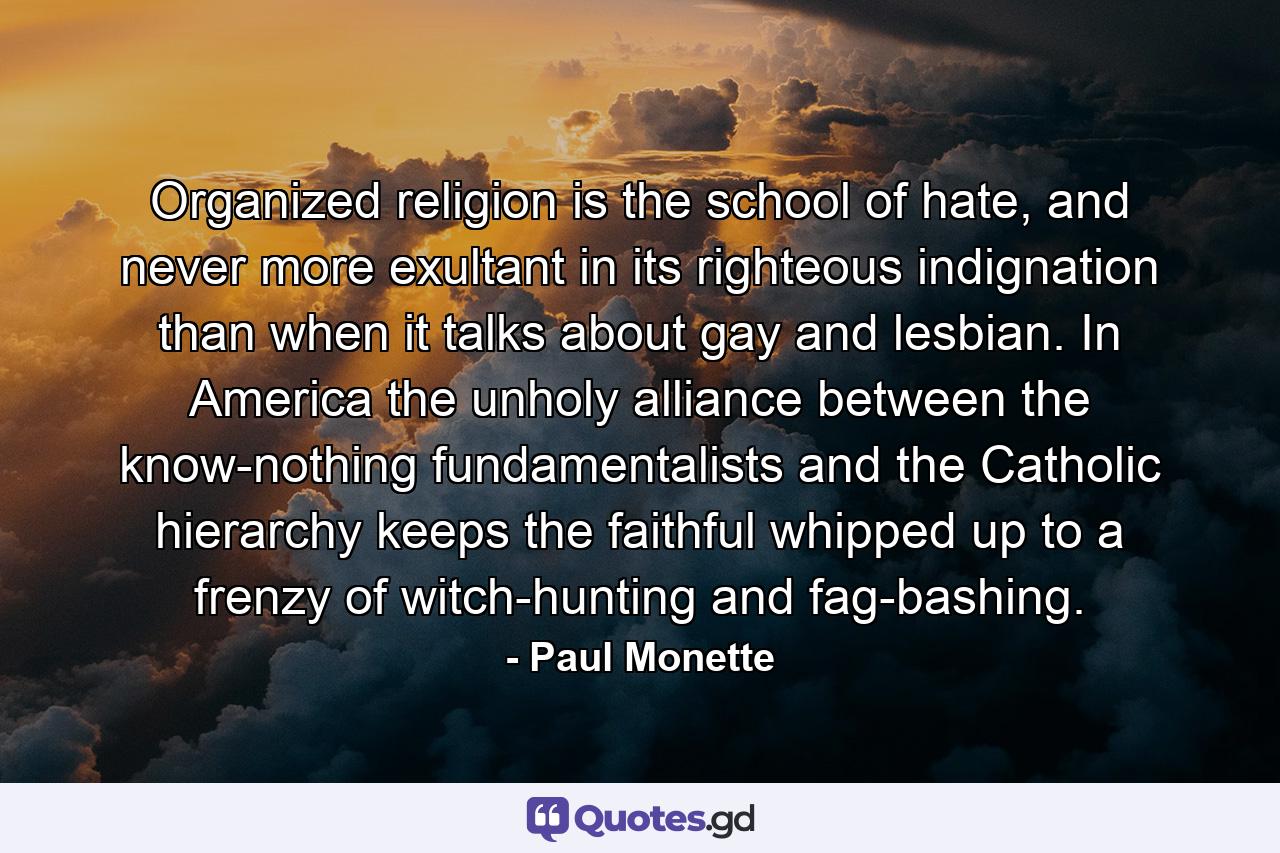 Organized religion is the school of hate, and never more exultant in its righteous indignation than when it talks about gay and lesbian. In America the unholy alliance between the know-nothing fundamentalists and the Catholic hierarchy keeps the faithful whipped up to a frenzy of witch-hunting and fag-bashing. - Quote by Paul Monette