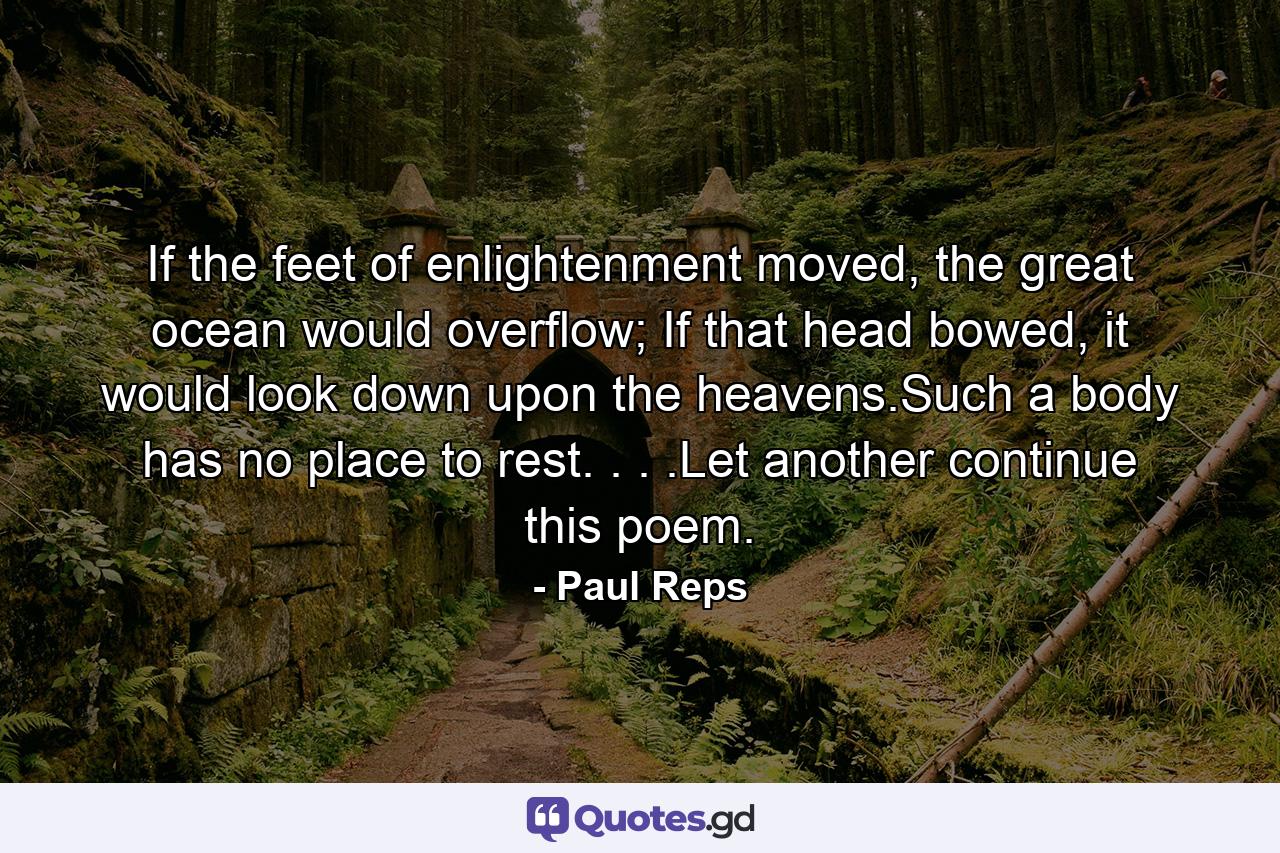 If the feet of enlightenment moved, the great ocean would overflow; If that head bowed, it would look down upon the heavens.Such a body has no place to rest. . . .Let another continue this poem. - Quote by Paul Reps