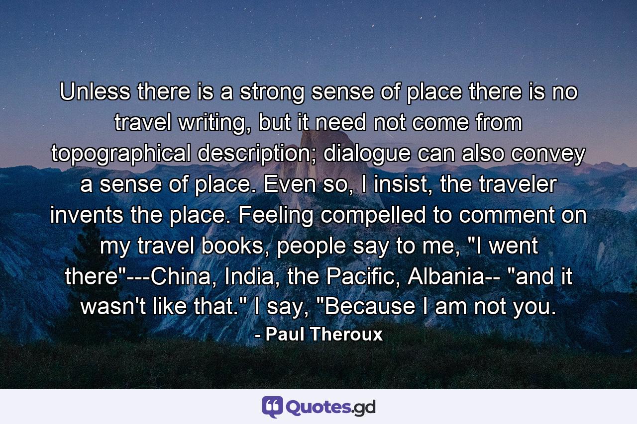 Unless there is a strong sense of place there is no travel writing, but it need not come from topographical description; dialogue can also convey a sense of place. Even so, I insist, the traveler invents the place. Feeling compelled to comment on my travel books, people say to me, 