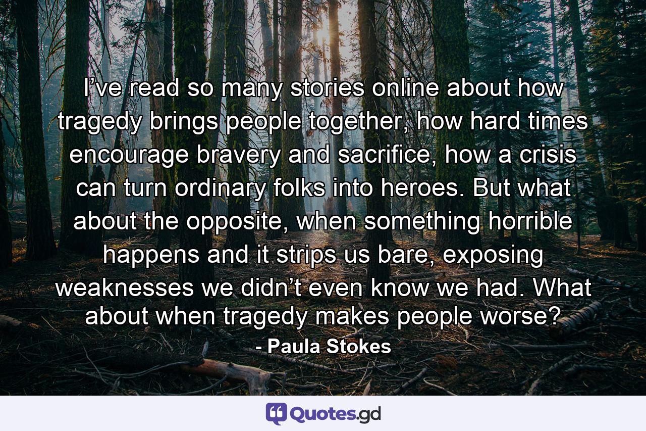 I’ve read so many stories online about how tragedy brings people together, how hard times encourage bravery and sacrifice, how a crisis can turn ordinary folks into heroes. But what about the opposite, when something horrible happens and it strips us bare, exposing weaknesses we didn’t even know we had. What about when tragedy makes people worse? - Quote by Paula Stokes