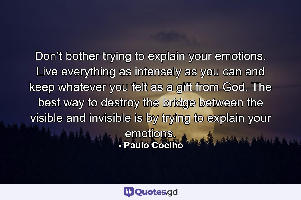 Don’t bother trying to explain your emotions. Live everything as intensely as you can and keep whatever you felt as a gift from God. The best way to destroy the bridge between the visible and invisible is by trying to explain your emotions. - Quote by Paulo Coelho