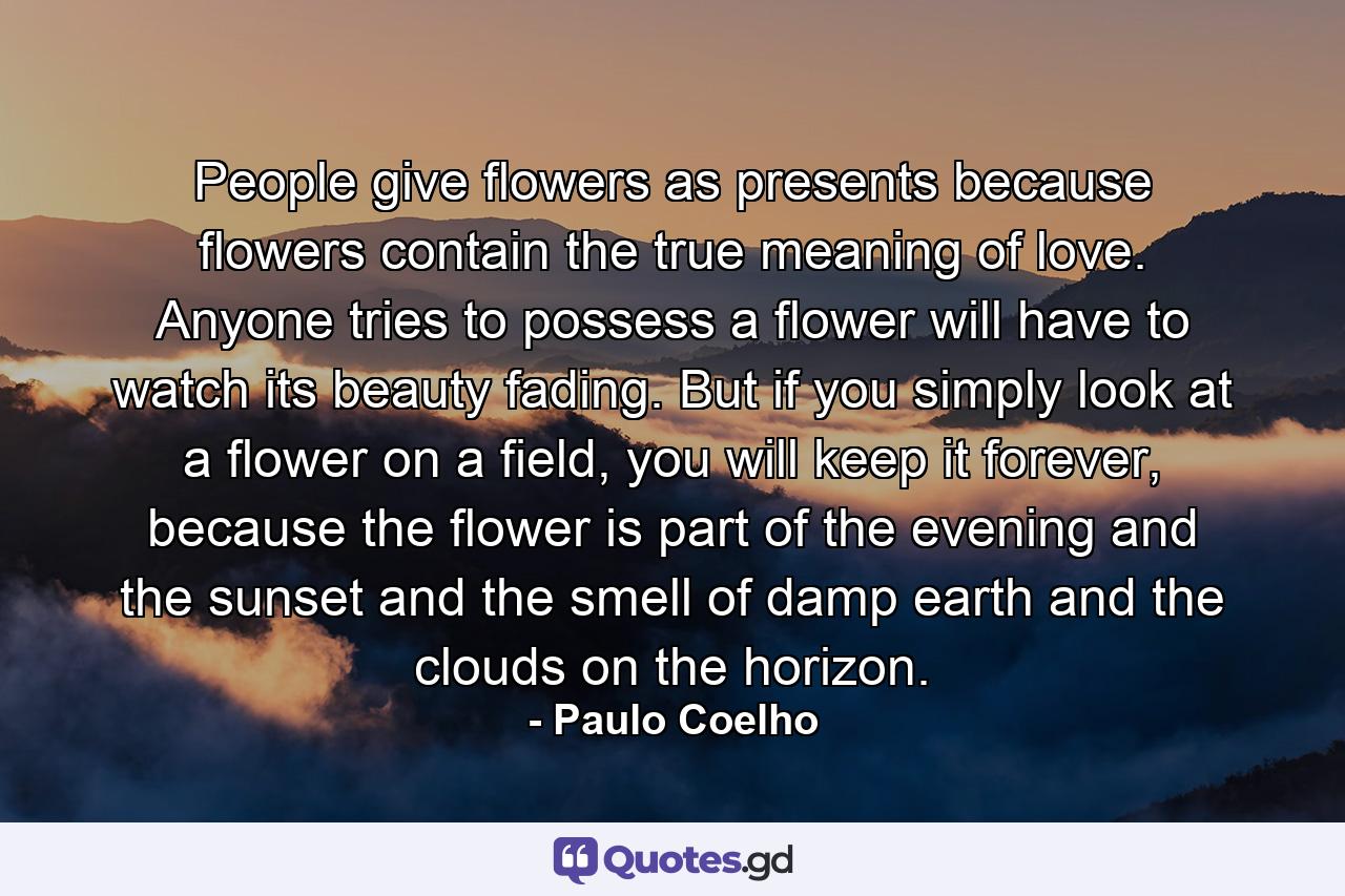 People give flowers as presents because flowers contain the true meaning of love. Anyone tries to possess a flower will have to watch its beauty fading. But if you simply look at a flower on a field, you will keep it forever, because the flower is part of the evening and the sunset and the smell of damp earth and the clouds on the horizon. - Quote by Paulo Coelho