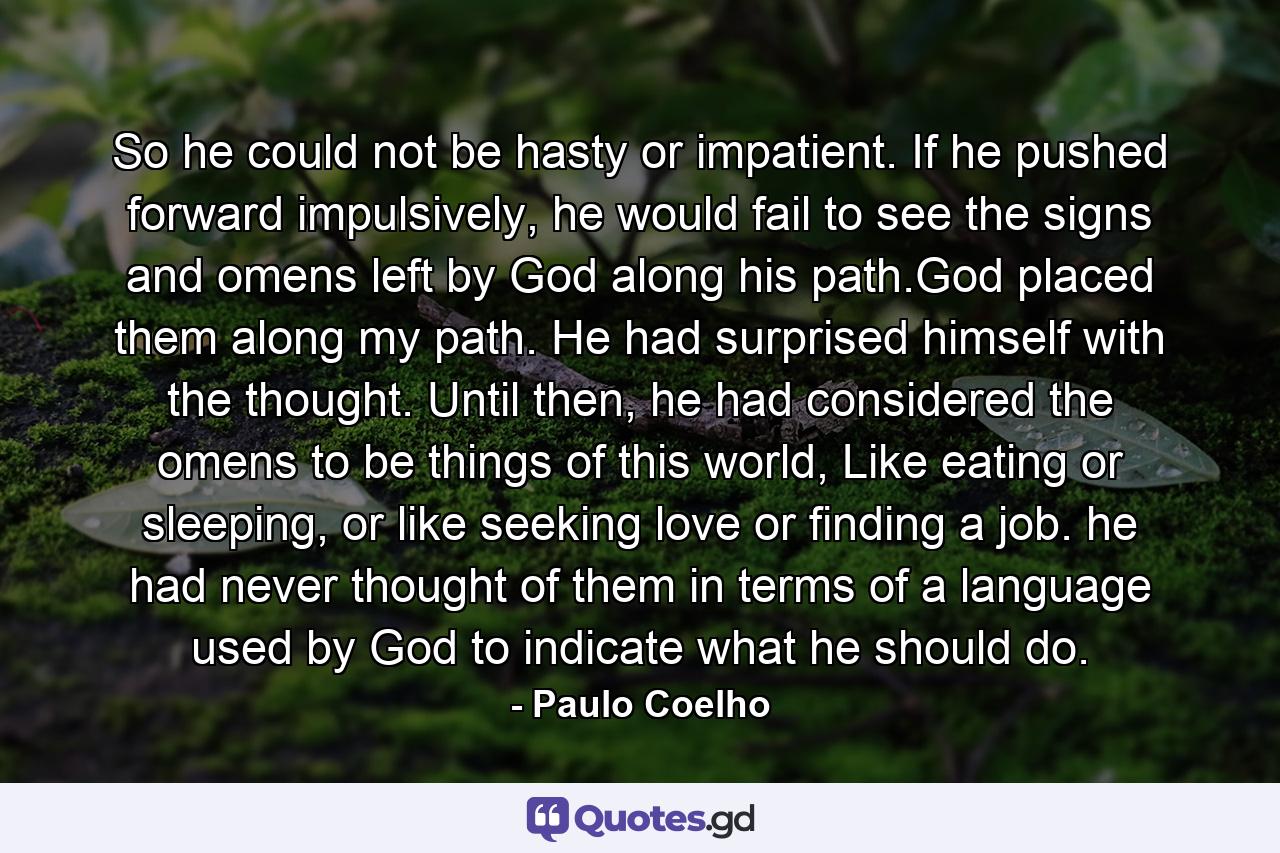 So he could not be hasty or impatient. If he pushed forward impulsively, he would fail to see the signs and omens left by God along his path.God placed them along my path. He had surprised himself with the thought. Until then, he had considered the omens to be things of this world, Like eating or sleeping, or like seeking love or finding a job. he had never thought of them in terms of a language used by God to indicate what he should do. - Quote by Paulo Coelho