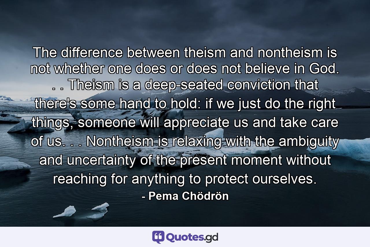 The difference between theism and nontheism is not whether one does or does not believe in God. . . Theism is a deep-seated conviction that there's some hand to hold: if we just do the right things, someone will appreciate us and take care of us. . . Nontheism is relaxing with the ambiguity and uncertainty of the present moment without reaching for anything to protect ourselves. - Quote by Pema Chödrön