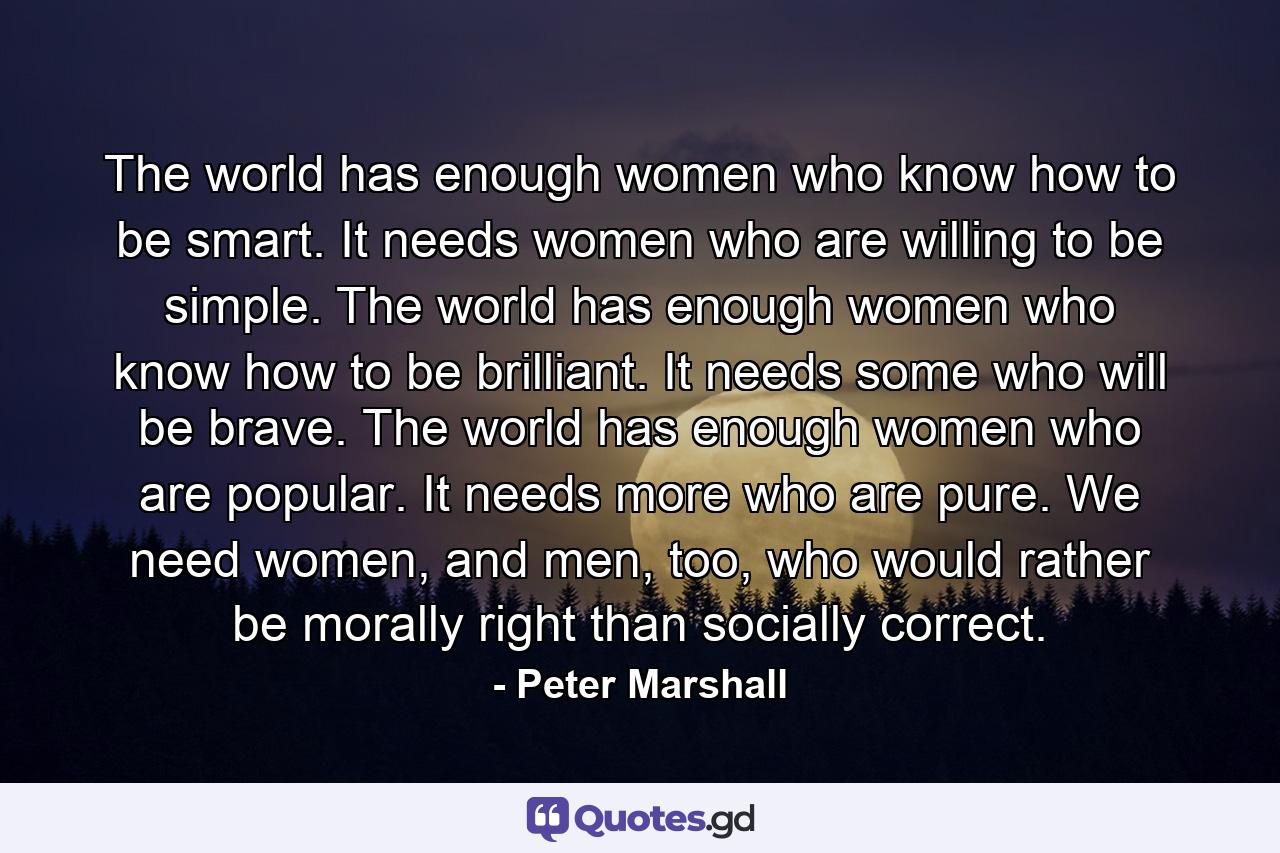 The world has enough women who know how to be smart. It needs women who are willing to be simple. The world has enough women who know how to be brilliant. It needs some who will be brave. The world has enough women who are popular. It needs more who are pure. We need women, and men, too, who would rather be morally right than socially correct. - Quote by Peter Marshall