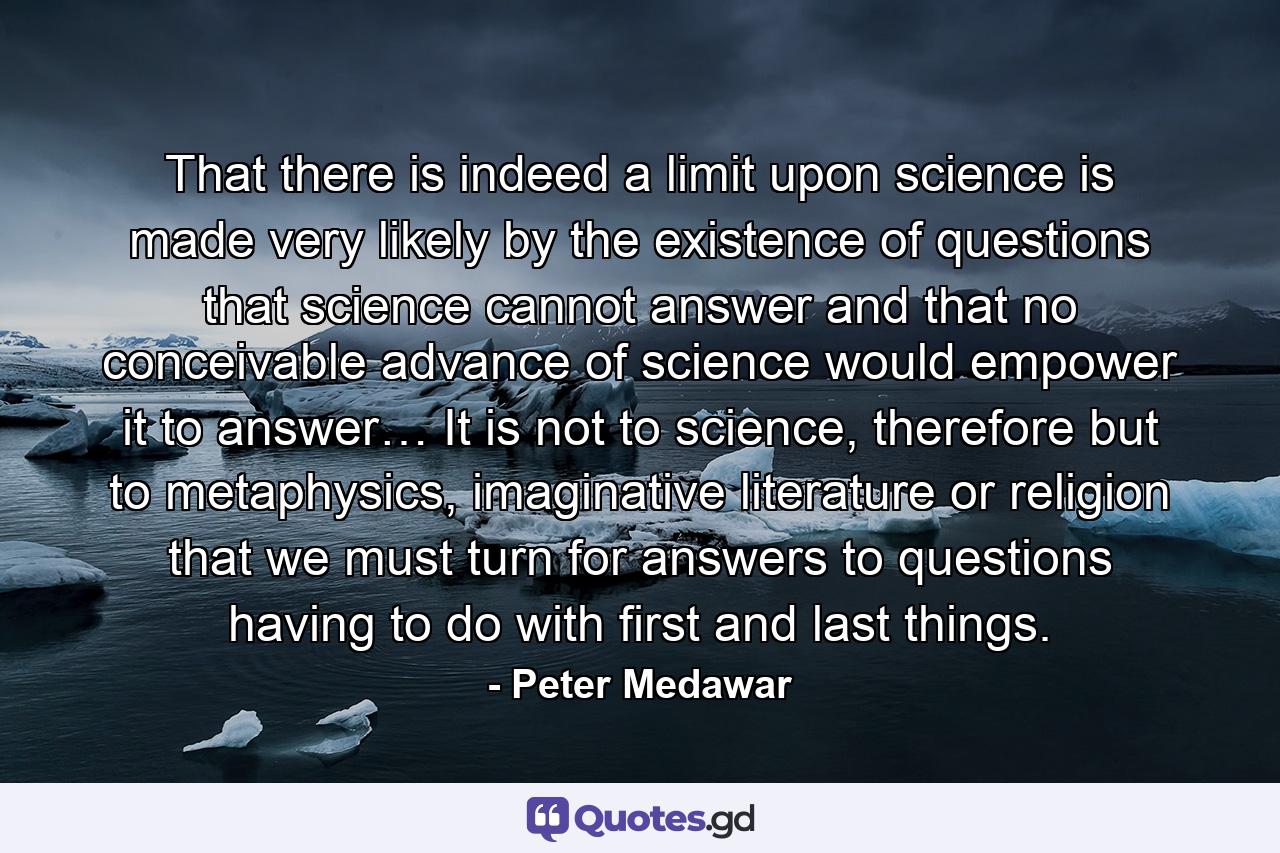 That there is indeed a limit upon science is made very likely by the existence of questions that science cannot answer and that no conceivable advance of science would empower it to answer… It is not to science, therefore but to metaphysics, imaginative literature or religion that we must turn for answers to questions having to do with first and last things. - Quote by Peter Medawar