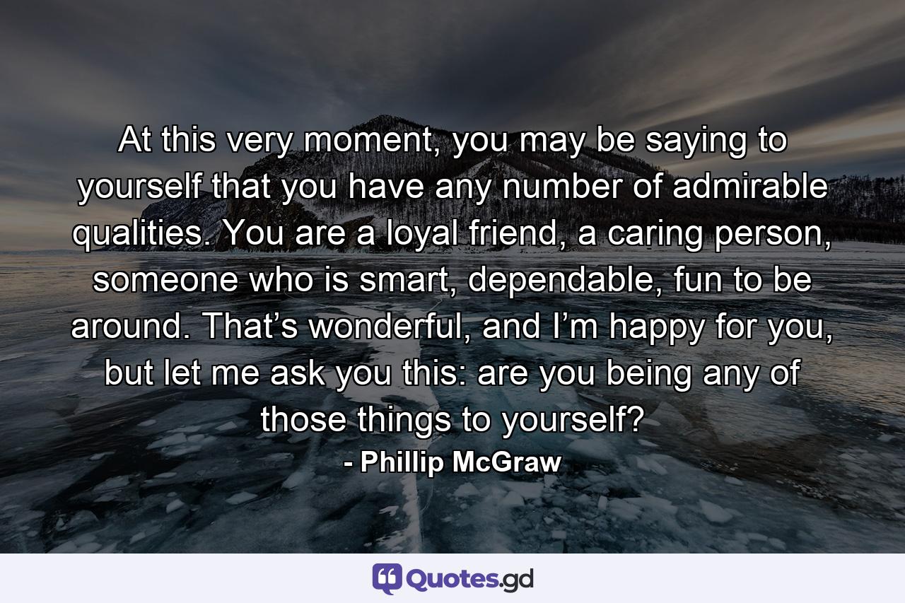 At this very moment, you may be saying to yourself that you have any number of admirable qualities. You are a loyal friend, a caring person, someone who is smart, dependable, fun to be around. That’s wonderful, and I’m happy for you, but let me ask you this: are you being any of those things to yourself? - Quote by Phillip McGraw