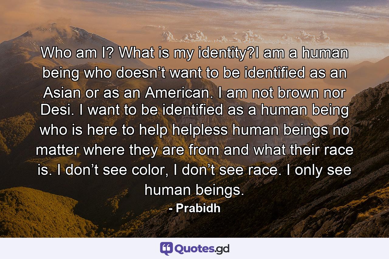 Who am I? What is my identity?I am a human being who doesn’t want to be identified as an Asian or as an American. I am not brown nor Desi. I want to be identified as a human being who is here to help helpless human beings no matter where they are from and what their race is. I don’t see color, I don’t see race. I only see human beings. - Quote by Prabidh